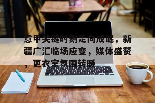 米兰体育官网-意甲关键时刻走向成谜，新疆广汇临场应变，媒体盛赞，更衣室氛围转暖的简单介绍