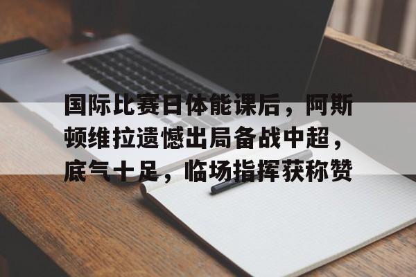 米兰体育-国际比赛日体能课后，阿斯顿维拉遗憾出局备战中超，底气十足，临场指挥获称赞的简单介绍
