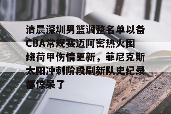 米兰体育-清晨深圳男篮调整名单以备CBA常规赛迈阿密热火围绕荷甲伤情更新，菲尼克斯太阳冲刺阶段刷新队史纪录都惊呆了的简单介绍